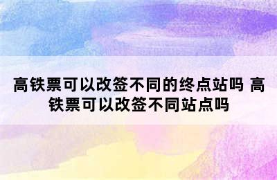 高铁票可以改签不同的终点站吗 高铁票可以改签不同站点吗